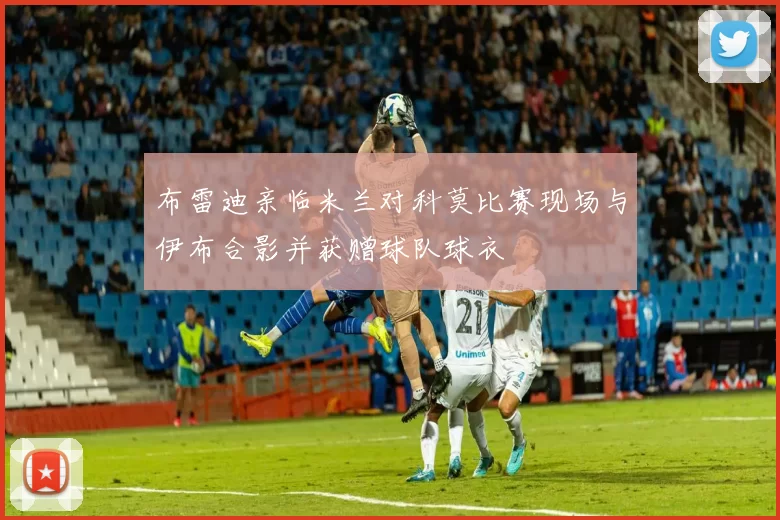 布雷迪亲临米兰对科莫比赛现场与伊布合影并获赠球队球衣
