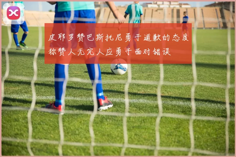 皮耶罗赞巴斯托尼勇于道歉的态度称赞人无完人应勇于面对错误