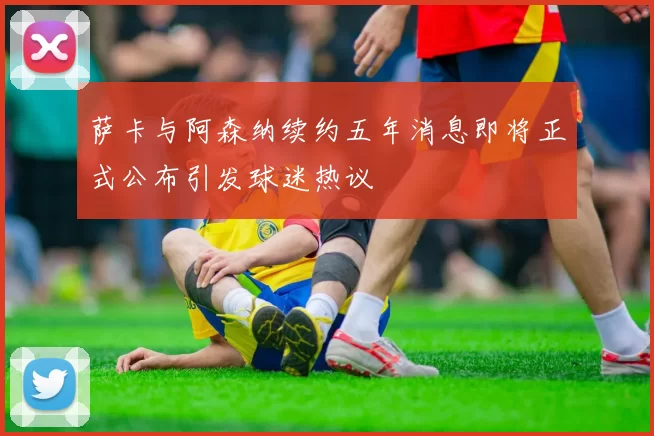 萨卡与阿森纳续约五年消息即将正式公布引发球迷热议