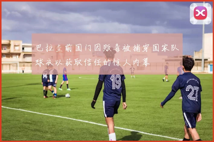 巴拉圭前国门因贩毒被捕穿国家队球衣以获取信任的惊人内幕