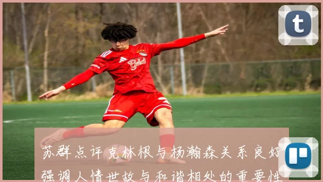 苏群点评克林根与杨瀚森关系良好强调人情世故与和谐相处的重要性