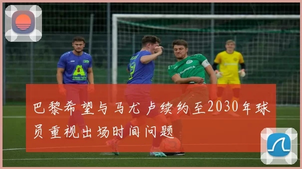 巴黎希望与马尤卢续约至2030年球员重视出场时间问题