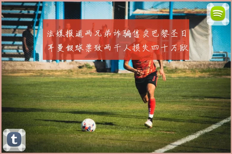 法媒报道两兄弟诈骗售卖巴黎圣日耳曼假球票致两千人损失四十万欧元