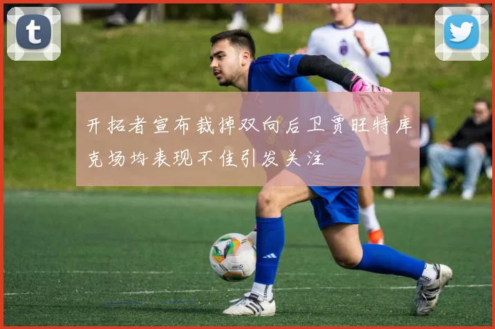 开拓者宣布裁掉双向后卫贾旺特库克场均表现不佳引发关注