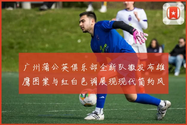 广州蒲公英俱乐部全新队徽发布雄鹰图案与红白色调展现现代简约风格