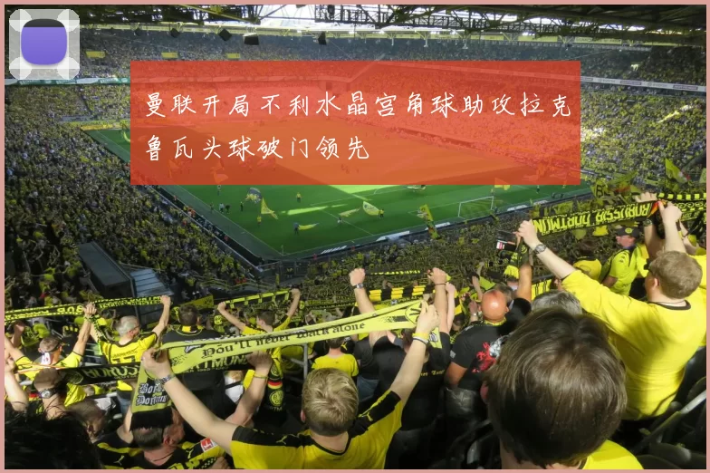 曼联开局不利水晶宫角球助攻拉克鲁瓦头球破门领先