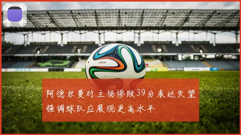 阿德尔曼对主场惨败39分表达失望强调球队应展现更高水平