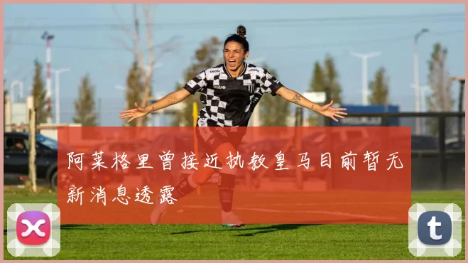 阿莱格里曾接近执教皇马目前暂无新消息透露