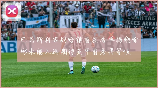 巴恩斯利客战哈镇首发名单揭晓徐彬未能入选期待英甲首秀再等候