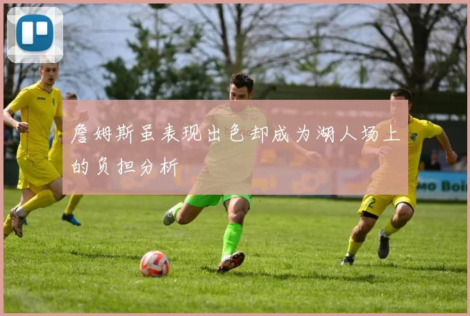 詹姆斯虽表现出色却成为湖人场上的负担分析