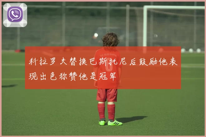 科拉罗夫替换巴斯托尼后鼓励他表现出色称赞他是冠军