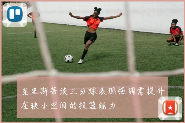 克里斯蒂谈三分球表现强调需提升在狭小空间的投篮能力