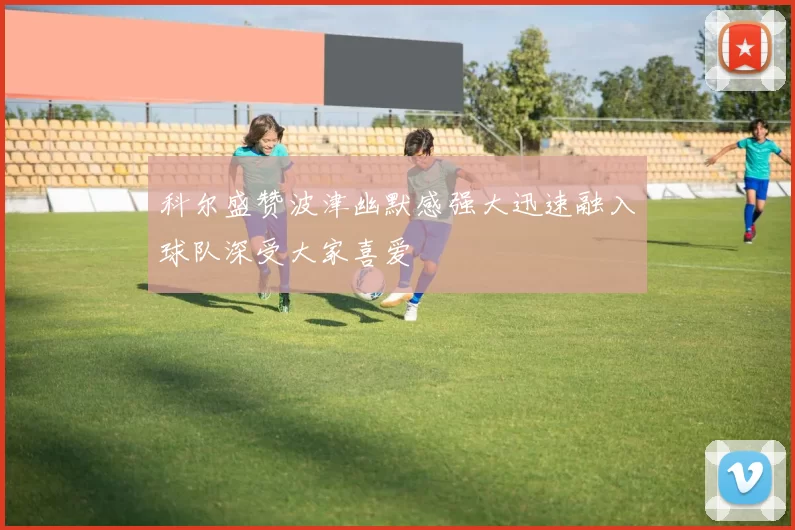 科尔盛赞波津幽默感强大迅速融入球队深受大家喜爱