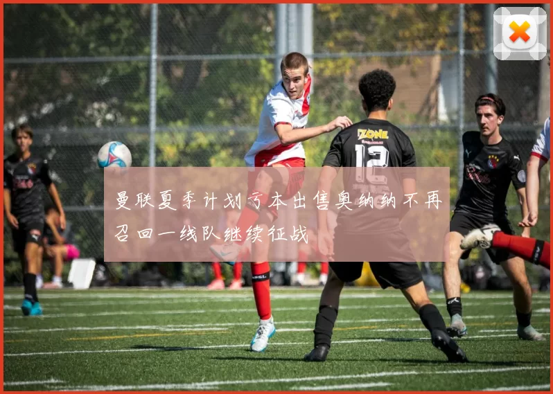 曼联夏季计划亏本出售奥纳纳不再召回一线队继续征战
