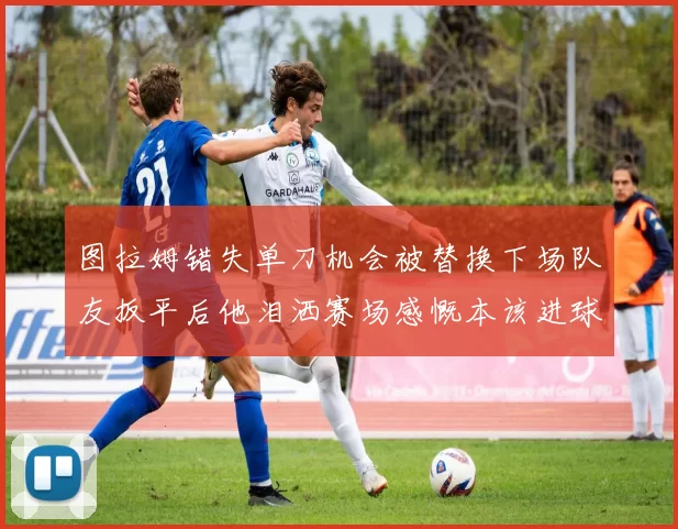 图拉姆错失单刀机会被替换下场队友扳平后他泪洒赛场感慨本该进球