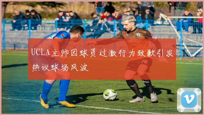 UCLA主帅因球员过激行为致歉引发热议球场风波
