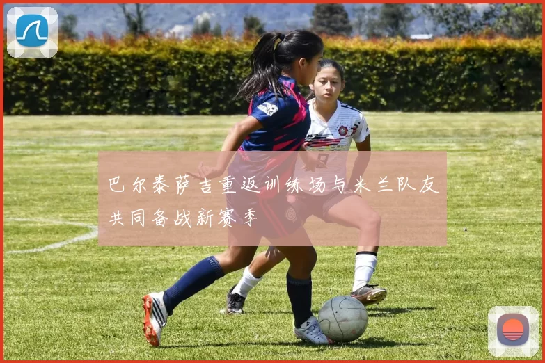 巴尔泰萨吉重返训练场与米兰队友共同备战新赛季