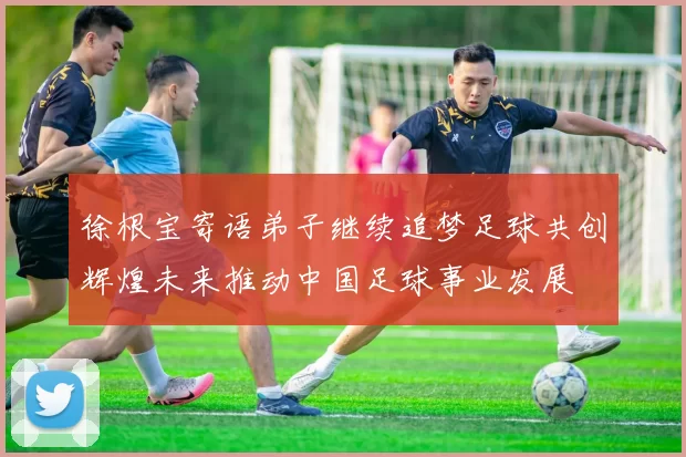 徐根宝寄语弟子继续追梦足球共创辉煌未来推动中国足球事业发展