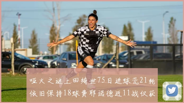哑火之谜上田绮世75日进球荒21轮依旧保持18球费耶诺德近11战仅获3胜