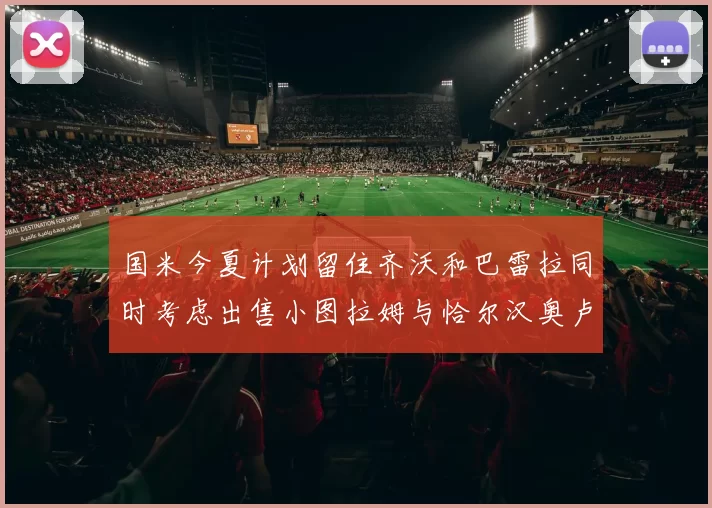 国米今夏计划留住齐沃和巴雷拉同时考虑出售小图拉姆与恰尔汉奥卢
