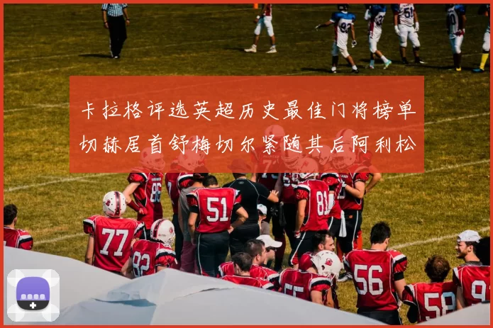 卡拉格评选英超历史最佳门将榜单切赫居首舒梅切尔紧随其后阿利松位列第三